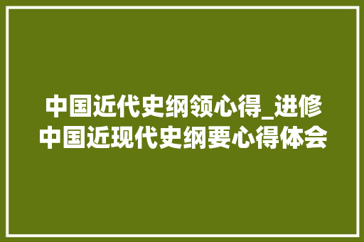 中国近代史纲领心得_进修中国近现代史纲要心得体会