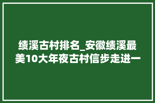 绩溪古村排名_安徽绩溪最美10大年夜古村信步走进一个山村就会翻开一页历史