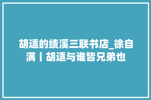 胡适的绩溪三联书店_徐自满丨胡适与谁皆兄弟也