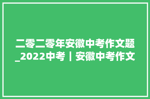 二零二零年安徽中考作文题_2022中考｜安徽中考作文题这三年离我比来的人 报告范文