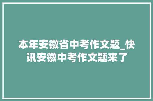 本年安徽省中考作文题_快讯安徽中考作文题来了