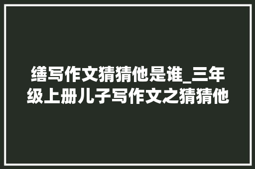 缮写作文猜猜他是谁_三年级上册儿子写作文之猜猜他是谁