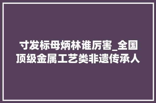 寸发标母炳林谁厉害_全国顶级金属工艺类非遗传承人杭州聚首