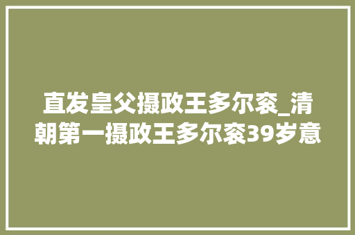 直发皇父摄政王多尔衮_清朝第一摄政王多尔衮39岁意外去世被顺治帝掘墓鞭尸 求职信范文