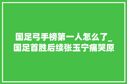 国足弓手榜第一人怎么了_国足首胜后续张玉宁痛哭原因揭晓范志毅5字形容晦气消息传来