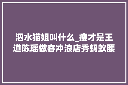 泅水猫姐叫什么_瘦才是王道陈瑶做客冲浪店秀蚂蚁腰男生们眼光亮了 生活范文