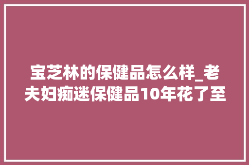 宝芝林的保健品怎么样_老夫妇痴迷保健品10年花了至少50万 记录写22页