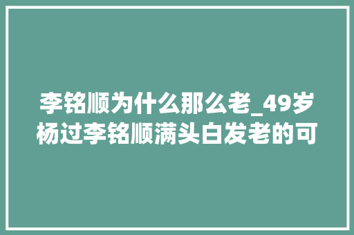 李铭顺为什么那么老_49岁杨过李铭顺满头白发老的可怜增肥20斤拍新剧却无人看 工作总结范文