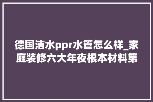 德国洁水ppr水管怎么样_家庭装修六大年夜根本材料第一篇德国洁水PPR水管 申请书范文