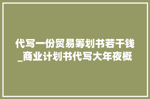 代写一份贸易筹划书若干钱_商业计划书代写大年夜概若干钱代写一份商业计划书若干钱