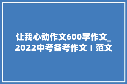 让我心动作文600字作文_2022中考备考作文Ⅰ范文一份让我心动的礼物不雅赏 工作总结范文