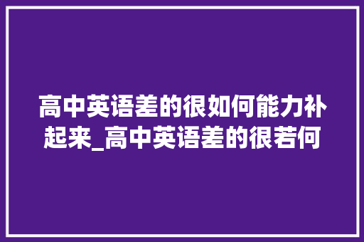 高中英语差的很如何能力补起来_高中英语差的很若何才能补起来有什么好用的方法分享 职场范文