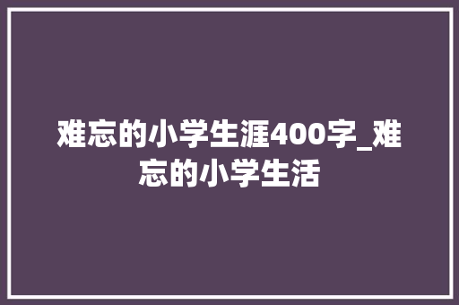 难忘的小学生涯400字_难忘的小学生活 商务邮件范文