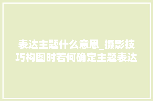 表达主题什么意思_摄影技巧构图时若何确定主题表达主题