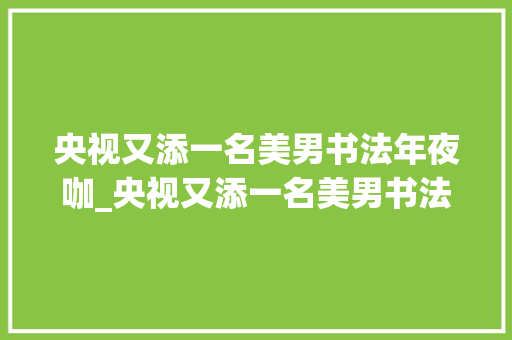 央视又添一名美男书法年夜咖_央视又添一名美男书法大年夜咖她用笔有力书功直逼书协专家