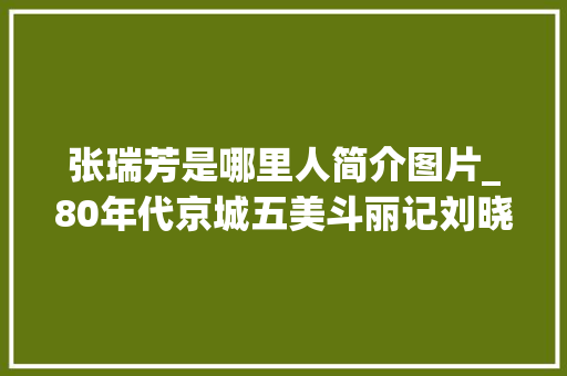 张瑞芳是哪里人简介图片_80年代京城五美斗丽记刘晓庆容貌平平为何能艳压群芳 综述范文