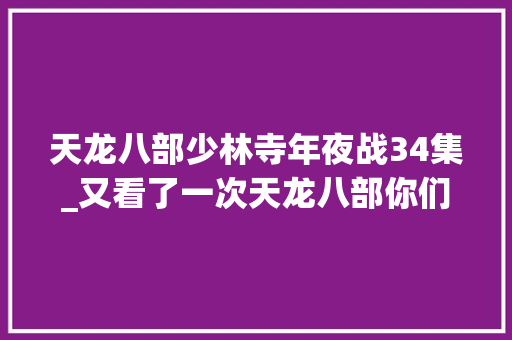 天龙八部少林寺年夜战34集_又看了一次天龙八部你们想要的在第34集你懂的 演讲稿范文