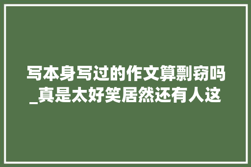 写本身写过的作文算剽窃吗_真是太好笑居然还有人这么厚的脸皮抄袭我50多岁阿姨写的文章 生活范文