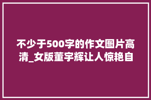 不少于500字的作文图片高清_女版董宇辉让人惊艳自信美丽优雅大年夜气500字小作文惊艳四座