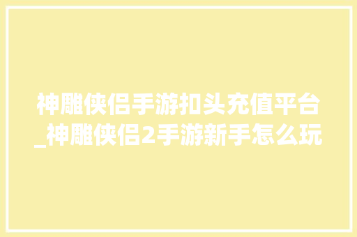 神雕侠侣手游扣头充值平台_神雕侠侣2手游新手怎么玩 萌新保姆级传授教化新手攻略