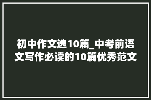 初中作文选10篇_中考前语文写作必读的10篇优秀范文建议收藏