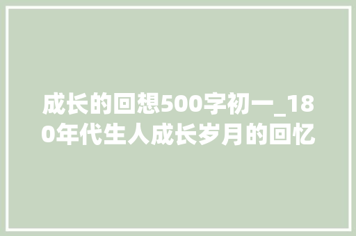 成长的回想500字初一_180年代生人成长岁月的回忆与瞻望 职场范文