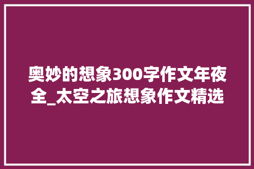 奥妙的想象300字作文年夜全_太空之旅想象作文精选20篇 申请书范文