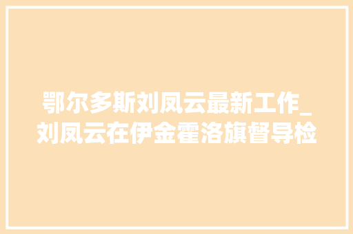 鄂尔多斯刘凤云最新工作_刘凤云在伊金霍洛旗督导检查经济运行和安然分娩工作 学术范文