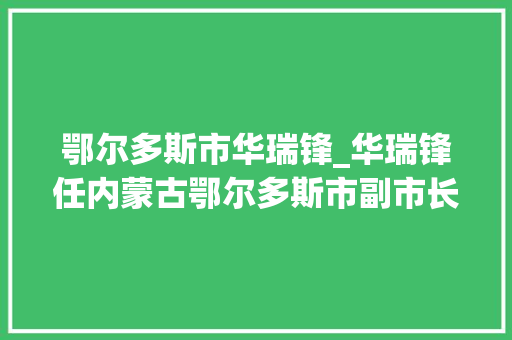 鄂尔多斯市华瑞锋_华瑞锋任内蒙古鄂尔多斯市副市长原任伊金霍洛旗委书记 综述范文