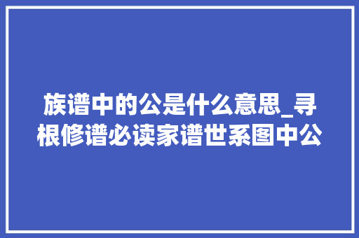 族谱中的公是什么意思_寻根修谱必读家谱世系图中公与妣的讲究及浸染 综述范文