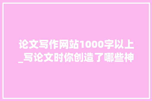 论文写作网站1000字以上_写论文时你创造了哪些神奇的网站