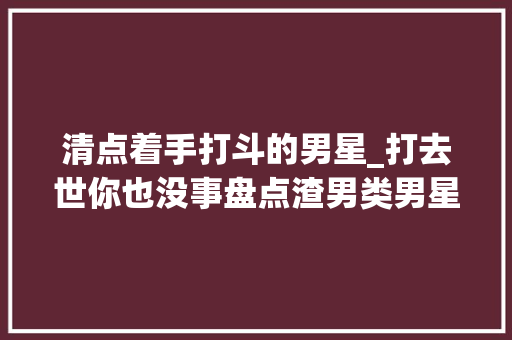 清点着手打斗的男星_打去世你也没事盘点渣男类男星爱着手的几个败类