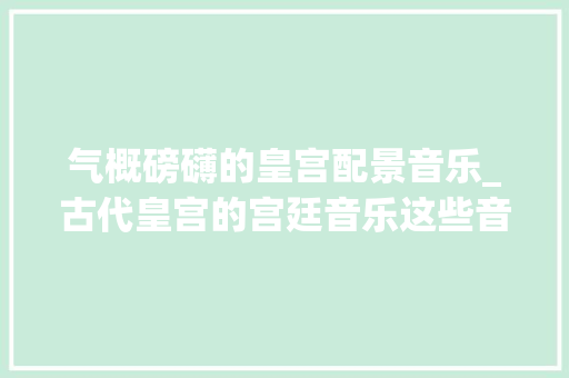 气概磅礴的皇宫配景音乐_古代皇宫的宫廷音乐这些音乐为何能抚慰皇室的心灵 报告范文