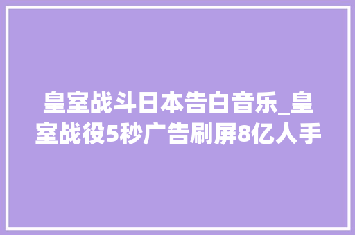 皇室战斗日本告白音乐_皇室战役5秒广告刷屏8亿人手机可以这很腾讯