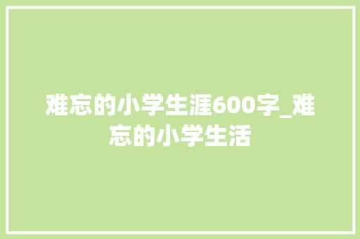 难忘的小学生涯600字_难忘的小学生活 商务邮件范文