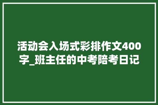 活动会入场式彩排作文400字_班主任的中考陪考日记三我不是完美的少年 工作总结范文