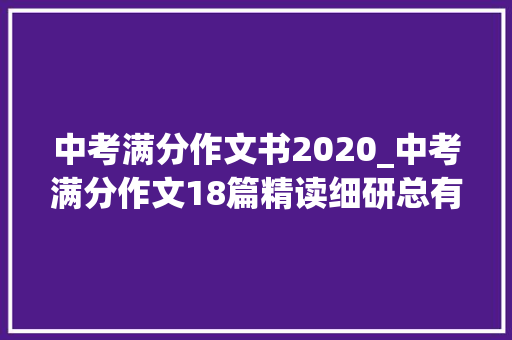 中考满分作文书2020_中考满分作文18篇精读细研总有一篇让你受益匪浅可打印 致辞范文