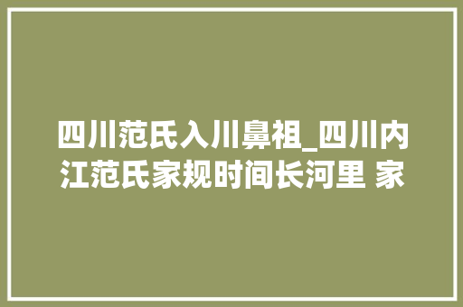 四川范氏入川鼻祖_四川内江范氏家规时间长河里 家规守护族人 族人时刻不忘家规 职场范文