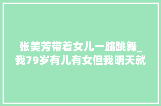 张美芳带着女儿一路跳舞_我79岁有儿有女但我明天就要去养老院了原因很现实