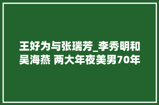 王好为与张瑞芳_李秀明和吴海燕 两大年夜美男70年代双星争辉 但把她们放一路看 差距真大年夜