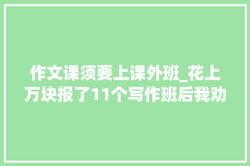 作文课须要上课外班_花上万块报了11个写作班后我劝你别再盲目报写作班了 生活范文