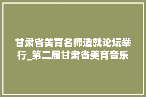 甘肃省美育名师造就论坛举行_第二届甘肃省美育音乐名师培养论坛在西北师大年夜举办