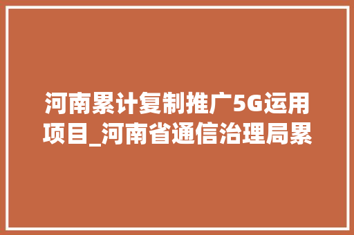 河南累计复制推广5G运用项目_河南省通信治理局累计复制推广5G工业互联网应用项目2221个 职场范文