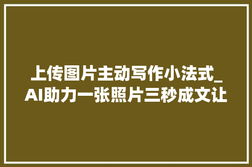 上传图片主动写作小法式_AI助力一张照片三秒成文让暑假日记不再烦恼