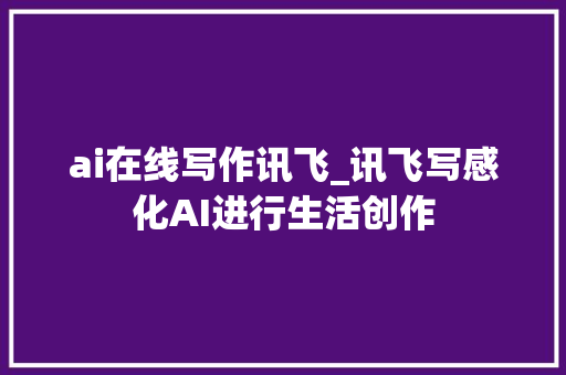 ai在线写作讯飞_讯飞写感化AI进行生活创作 工作总结范文