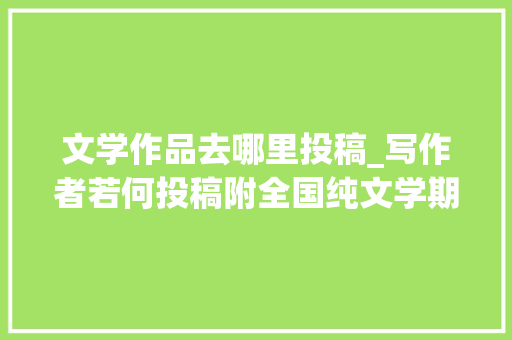 文学作品去哪里投稿_写作者若何投稿附全国纯文学期刊一览表