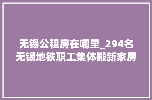 无锡公租房在哪里_294名无锡地铁职工集体搬新家房钱只要500旁边还包括水电燃