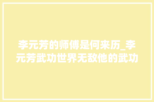 李元芳的师傅是何来历_李元芳武功世界无敌他的武功谁教的他师傅又是谁 会议纪要范文