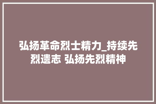 弘扬革命烈士精力_持续先烈遗志 弘扬先烈精神 报告范文