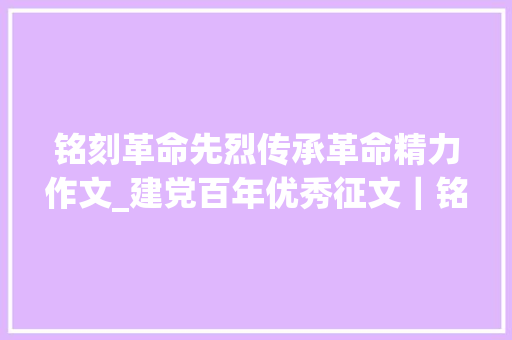 铭刻革命先烈传承革命精力作文_建党百年优秀征文｜铭记先烈 不忘初心 勇毅前行 简历范文